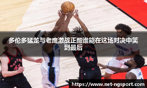 多伦多猛龙与老鹰激战正酣谁能在这场对决中笑到最后